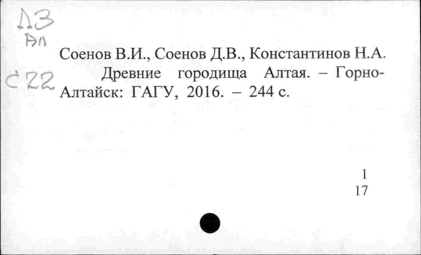 ﻿Соенов В.И., Соенов Д.В., Константинов Н.А.
Древние городища Алтая. - Горно-Алтайск: ГАГУ, 2016. - 244 с.
1
17